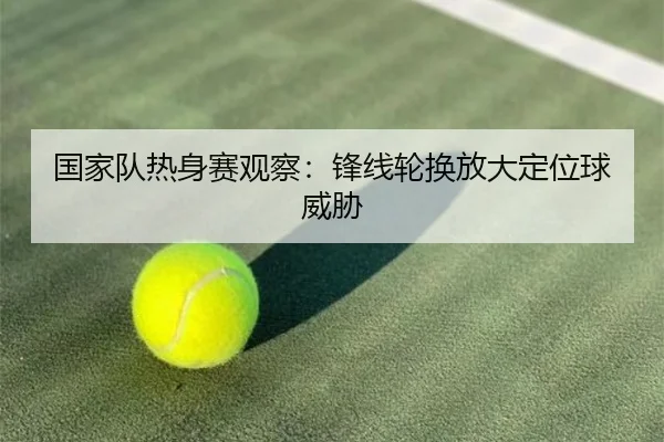 国家队热身赛观察：锋线轮换放大定位球威胁